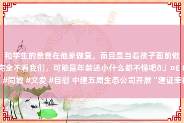 和学生的爸爸在他家做爱，而且是当着孩子面前做爱，太刺激了，孩子完全不看我们，可能是年龄还小什么都不懂吧🤣 #同城 #文爱 #自慰 中建五局生态公司开展“建证幸福·情满中秋”慰问手脚