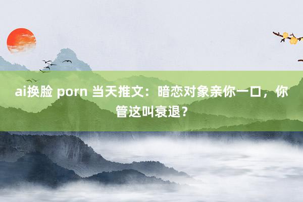 ai换脸 porn 当天推文：暗恋对象亲你一口，你管这叫衰退？