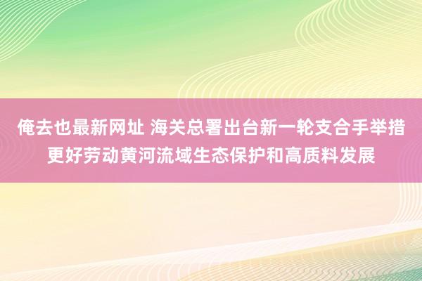 俺去也最新网址 海关总署出台新一轮支合手举措更好劳动黄河流域生态保护和高质料发展