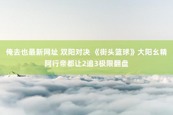 俺去也最新网址 双阳对决 《街头篮球》大阳幺精阿行帝都让2追3极限翻盘