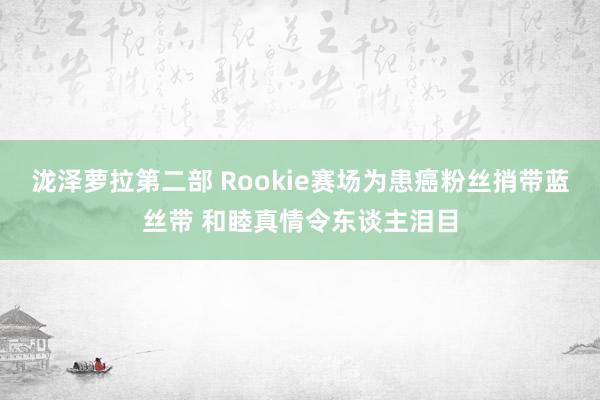 泷泽萝拉第二部 Rookie赛场为患癌粉丝捎带蓝丝带 和睦真情令东谈主泪目