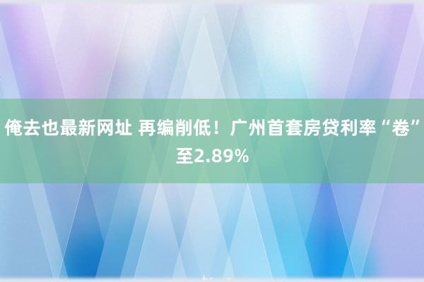 俺去也最新网址 再编削低！广州首套房贷利率“卷”至2.89%