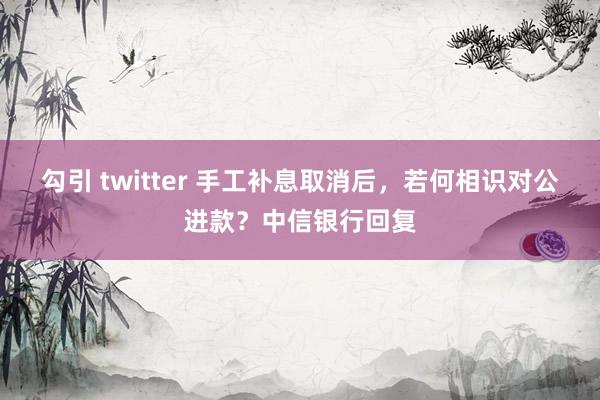 勾引 twitter 手工补息取消后，若何相识对公进款？中信银行回复