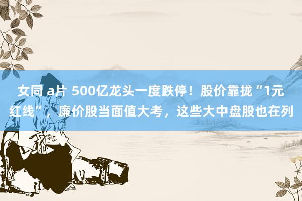 女同 a片 500亿龙头一度跌停！股价靠拢“1元红线”，廉价股当面值大考，这些大中盘股也在列