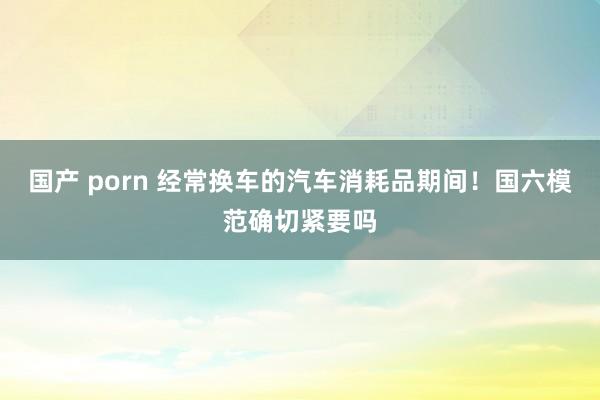 国产 porn 经常换车的汽车消耗品期间！国六模范确切紧要吗