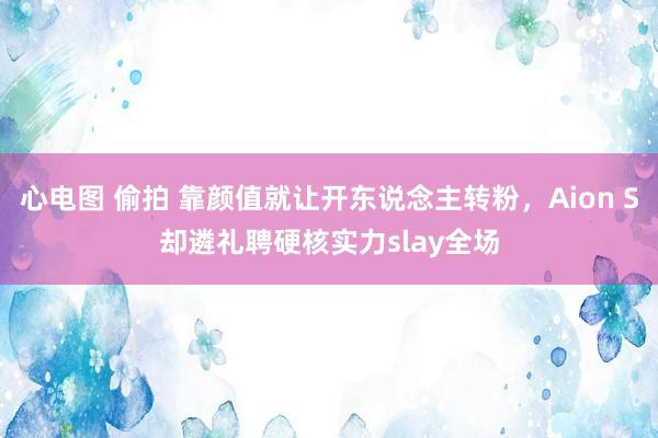 心电图 偷拍 靠颜值就让开东说念主转粉，Aion S却遴礼聘硬核实力slay全场