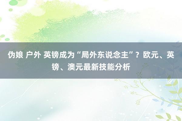 伪娘 户外 英镑成为“局外东说念主”？欧元、英镑、澳元最新技能分析