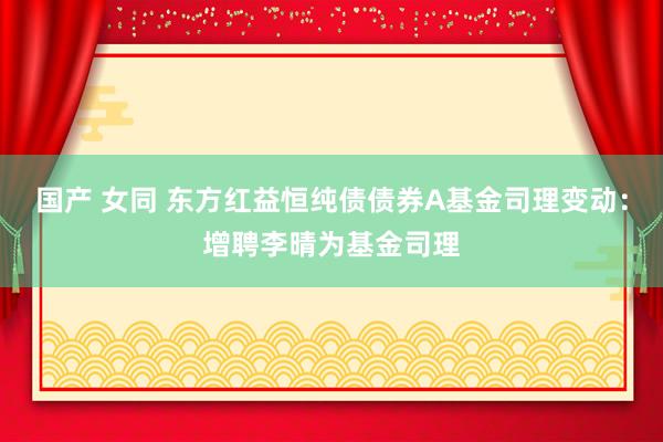 国产 女同 东方红益恒纯债债券A基金司理变动：增聘李晴为基金司理