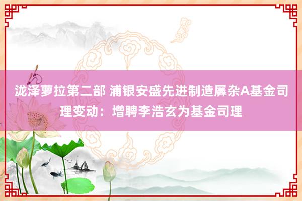 泷泽萝拉第二部 浦银安盛先进制造羼杂A基金司理变动：增聘李浩玄为基金司理