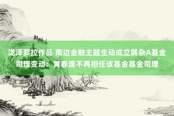 泷泽萝拉作品 南边金融主题生动成立羼杂A基金司理变动：黄春逢不再担任该基金基金司理