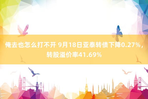 俺去也怎么打不开 9月18日亚泰转债下降0.27%，转股溢价率41.69%