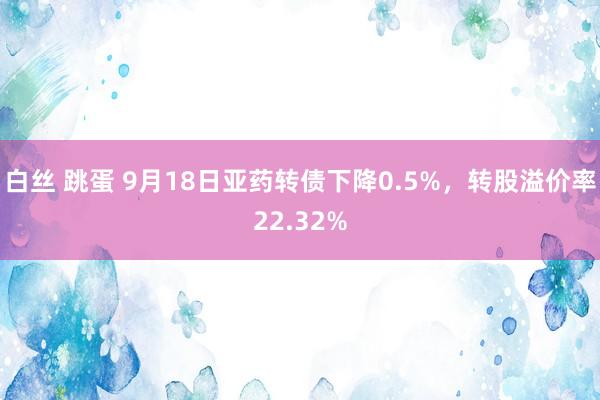 白丝 跳蛋 9月18日亚药转债下降0.5%，转股溢价率22.32%