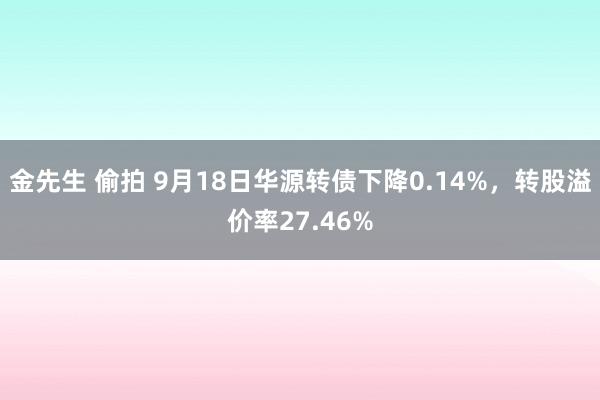 金先生 偷拍 9月18日华源转债下降0.14%，转股溢价率27.46%