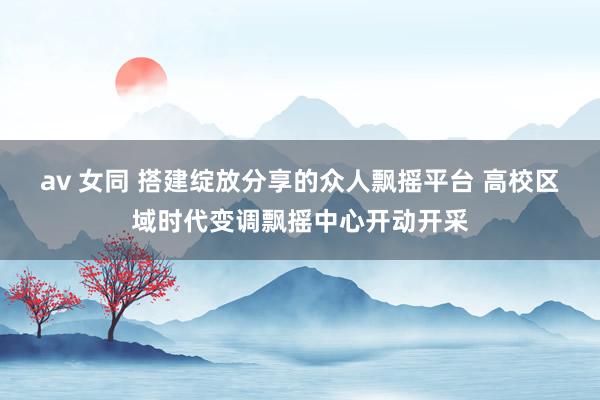 av 女同 搭建绽放分享的众人飘摇平台 高校区域时代变调飘摇中心开动开采