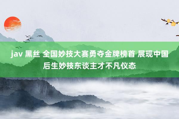 jav 黑丝 全国妙技大赛勇夺金牌榜首 展现中国后生妙技东谈主才不凡仪态