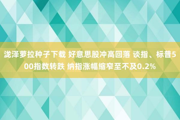 泷泽萝拉种子下载 好意思股冲高回落 谈指、标普500指数转跌 纳指涨幅缩窄至不及0.2%