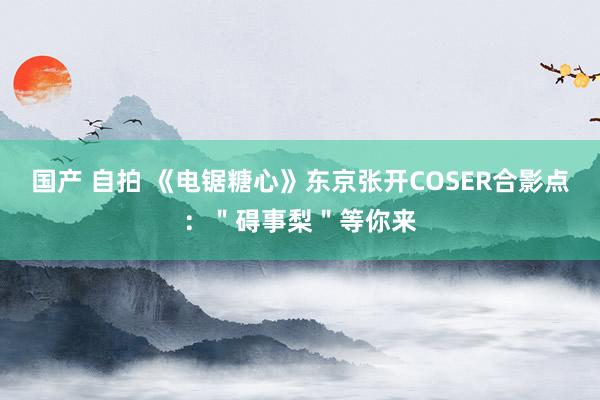 国产 自拍 《电锯糖心》东京张开COSER合影点：＂碍事梨＂等你来