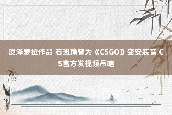 泷泽萝拉作品 石班瑜曾为《CSGO》变安装音 CS官方发视频吊唁