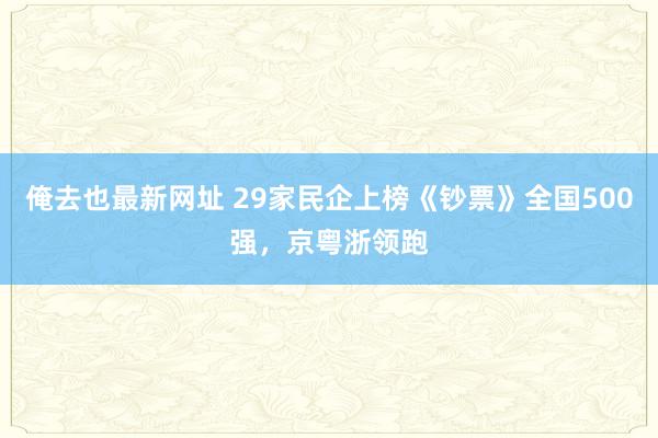 俺去也最新网址 29家民企上榜《钞票》全国500强，京粤浙领跑