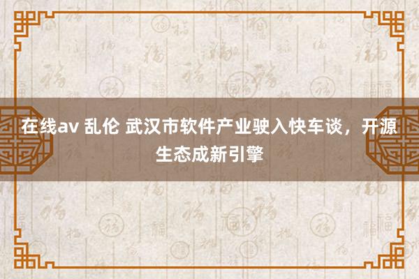 在线av 乱伦 武汉市软件产业驶入快车谈，开源生态成新引擎