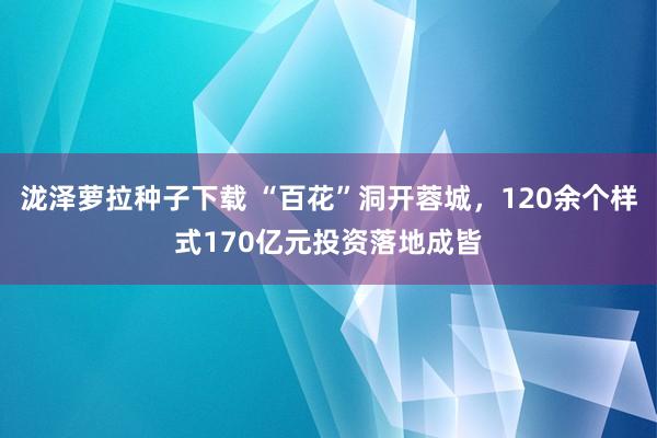 泷泽萝拉种子下载 “百花”洞开蓉城，120余个样式170亿元投资落地成皆