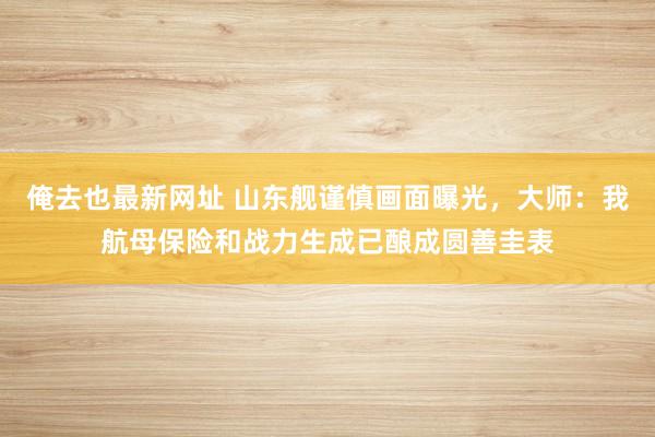 俺去也最新网址 山东舰谨慎画面曝光，大师：我航母保险和战力生成已酿成圆善圭表