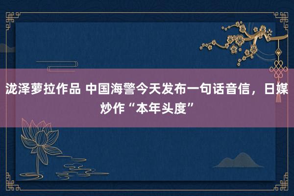 泷泽萝拉作品 中国海警今天发布一句话音信，日媒炒作“本年头度”