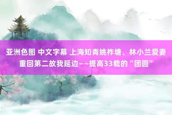 亚洲色图 中文字幕 上海知青姚祚塘、林小兰爱妻重回第二故我延边——提高33载的“团圆”