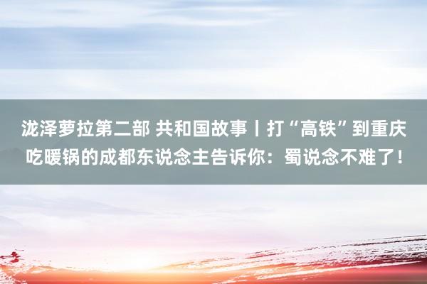 泷泽萝拉第二部 共和国故事丨打“高铁”到重庆吃暖锅的成都东说念主告诉你：蜀说念不难了！