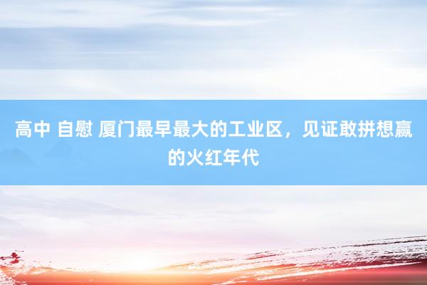 高中 自慰 厦门最早最大的工业区，见证敢拼想赢的火红年代