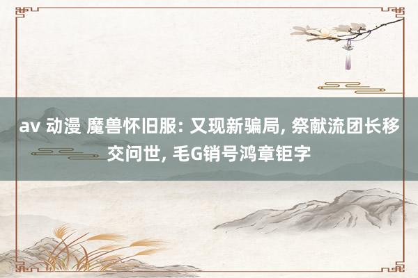 av 动漫 魔兽怀旧服: 又现新骗局, 祭献流团长移交问世, 毛G销号鸿章钜字