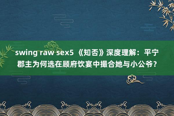 swing raw sex5 《知否》深度理解：平宁郡主为何选在顾府饮宴中撮合她与小公爷？