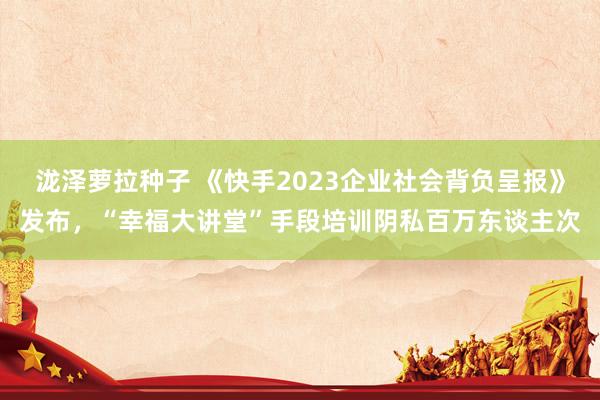 泷泽萝拉种子 《快手2023企业社会背负呈报》发布，“幸福大讲堂”手段培训阴私百万东谈主次