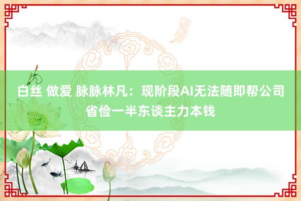 白丝 做爱 脉脉林凡：现阶段AI无法随即帮公司省俭一半东谈主力本钱