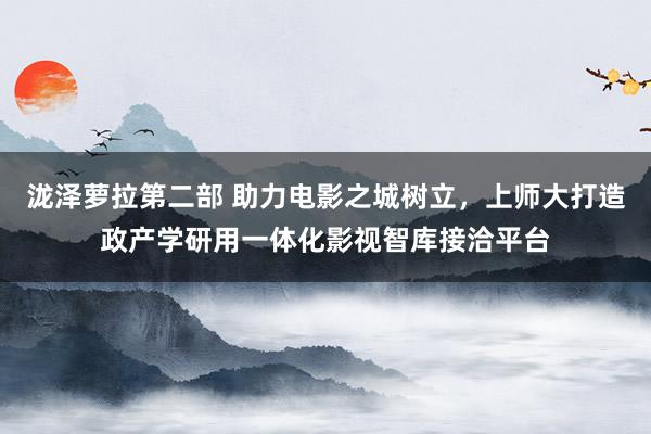 泷泽萝拉第二部 助力电影之城树立，上师大打造政产学研用一体化影视智库接洽平台