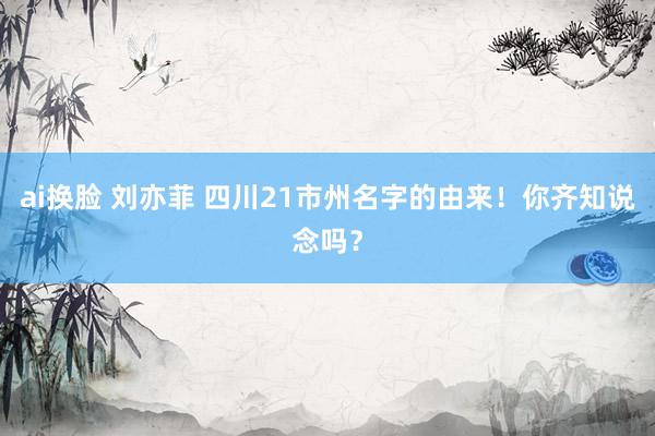 ai换脸 刘亦菲 四川21市州名字的由来！你齐知说念吗？