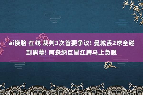 ai换脸 在线 裁判3次首要争议! 曼城丢2球全碰到黑幕! 阿森纳巨星红牌马上急眼