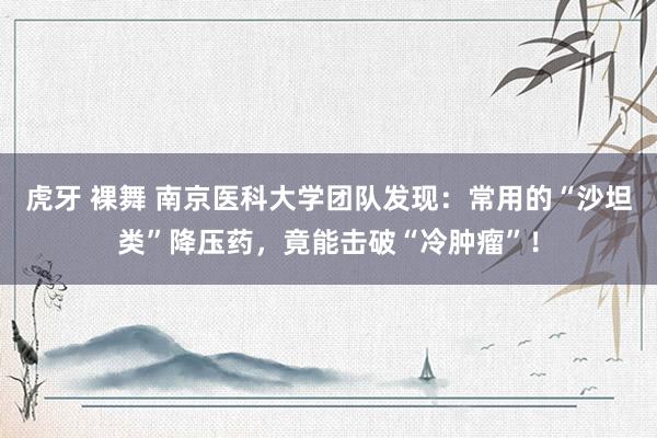 虎牙 裸舞 南京医科大学团队发现：常用的“沙坦类”降压药，竟能击破“冷肿瘤”！