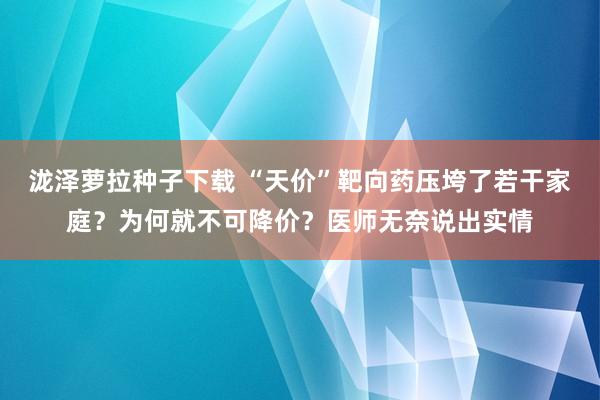 泷泽萝拉种子下载 “天价”靶向药压垮了若干家庭？为何就不可降价？医师无奈说出实情