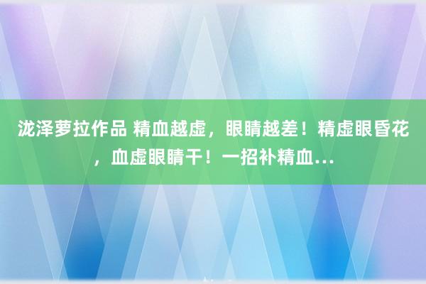 泷泽萝拉作品 精血越虚，眼睛越差！精虚眼昏花，血虚眼睛干！一招补精血…