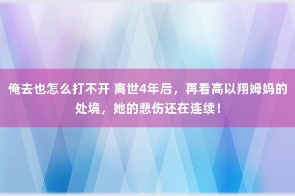 俺去也怎么打不开 离世4年后，再看高以翔姆妈的处境，她的悲伤还在连续！