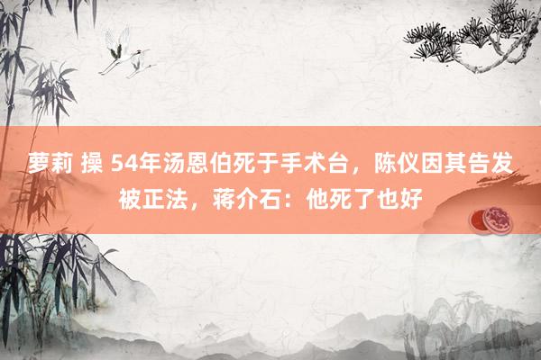 萝莉 操 54年汤恩伯死于手术台，陈仪因其告发被正法，蒋介石：他死了也好