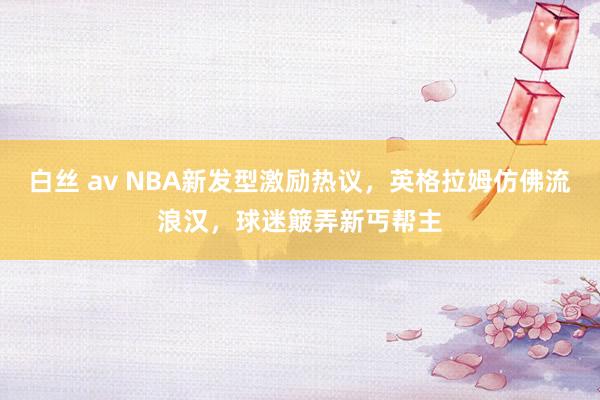 白丝 av NBA新发型激励热议，英格拉姆仿佛流浪汉，球迷簸弄新丐帮主