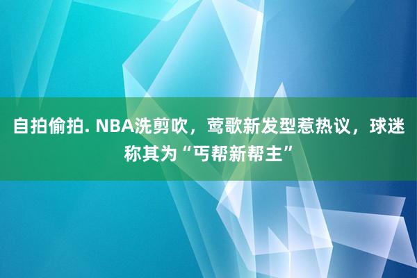 自拍偷拍. NBA洗剪吹，莺歌新发型惹热议，球迷称其为“丐帮新帮主”