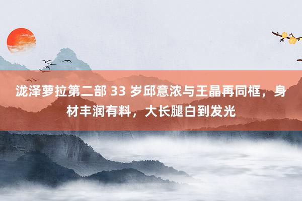 泷泽萝拉第二部 33 岁邱意浓与王晶再同框，身材丰润有料，大长腿白到发光