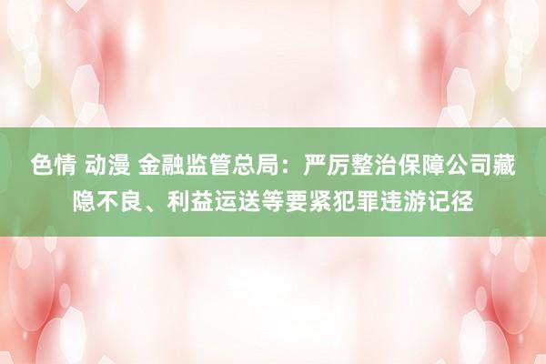 色情 动漫 金融监管总局：严厉整治保障公司藏隐不良、利益运送等要紧犯罪违游记径