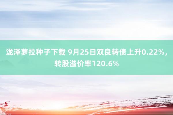 泷泽萝拉种子下载 9月25日双良转债上升0.22%，转股溢价率120.6%