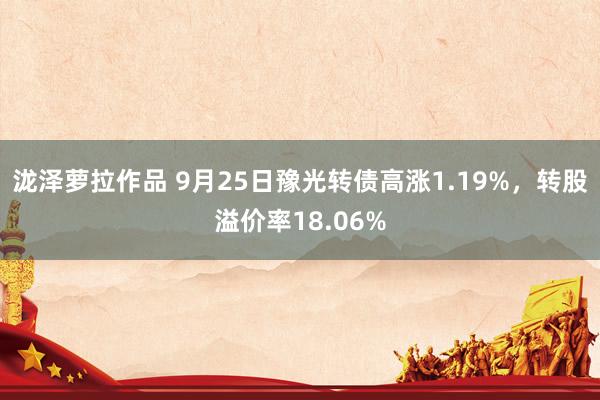 泷泽萝拉作品 9月25日豫光转债高涨1.19%，转股溢价率18.06%