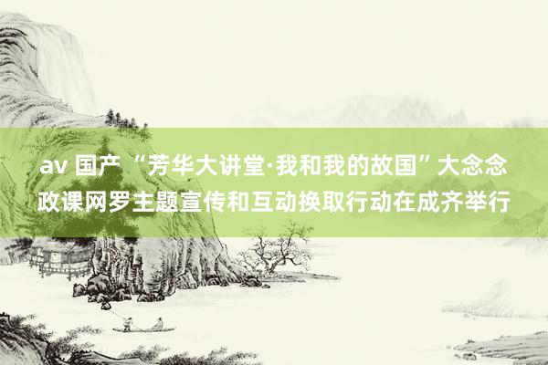 av 国产 “芳华大讲堂·我和我的故国”大念念政课网罗主题宣传和互动换取行动在成齐举行