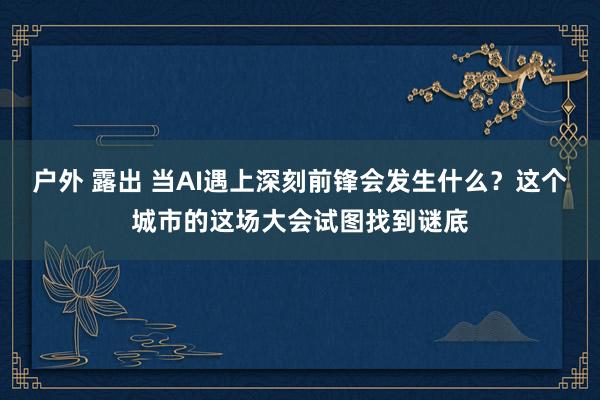 户外 露出 当AI遇上深刻前锋会发生什么？这个城市的这场大会试图找到谜底